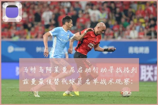 马特乌阿莱曼尼启动行动寻找格列兹曼最佳替代球员名单战术观察：最新赛事动态与深度分析