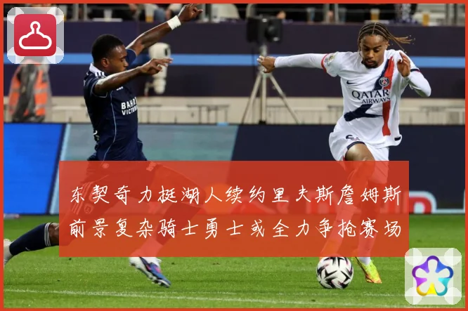 东契奇力挺湖人续约里夫斯詹姆斯前景复杂骑士勇士或全力争抢赛场复盘：最新赛事动态与深度分析