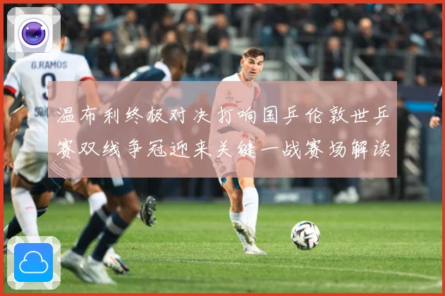 温布利终极对决打响国乒伦敦世乒赛双线争冠迎来关键一战赛场解读：最新赛事动态与深度分析