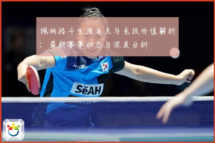 佩纳格斗生涯高光与竞技价值解析：最新赛事动态与深度分析