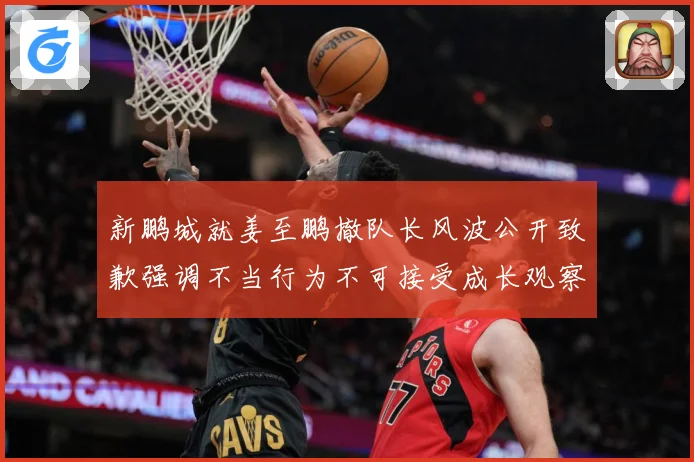 新鹏城就姜至鹏撤队长风波公开致歉强调不当行为不可接受成长观察：最新赛事动态与深度分析