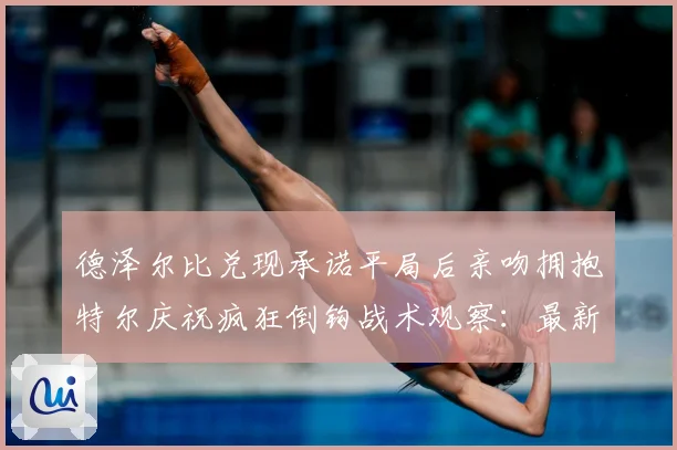 德泽尔比兑现承诺平局后亲吻拥抱特尔庆祝疯狂倒钩战术观察：最新赛事动态与深度分析