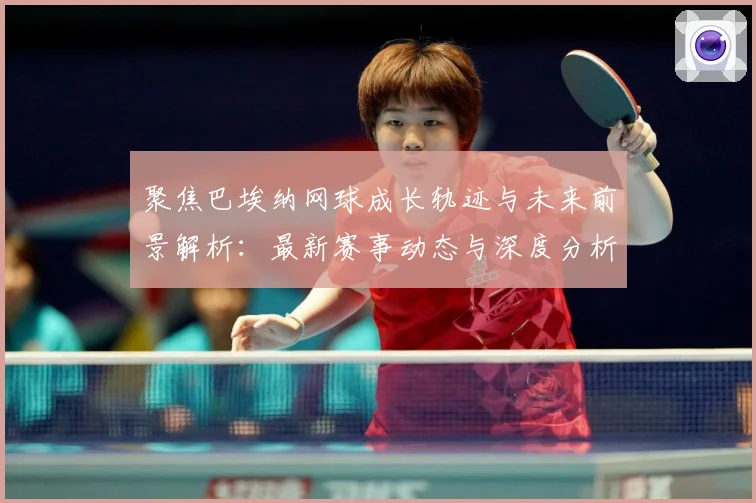 聚焦巴埃纳网球成长轨迹与未来前景解析：最新赛事动态与深度分析