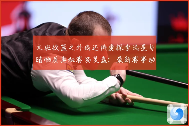 文班投篮之外我还热爱探索流星与暗物质奥秘赛场复盘：最新赛事动态与深度分析