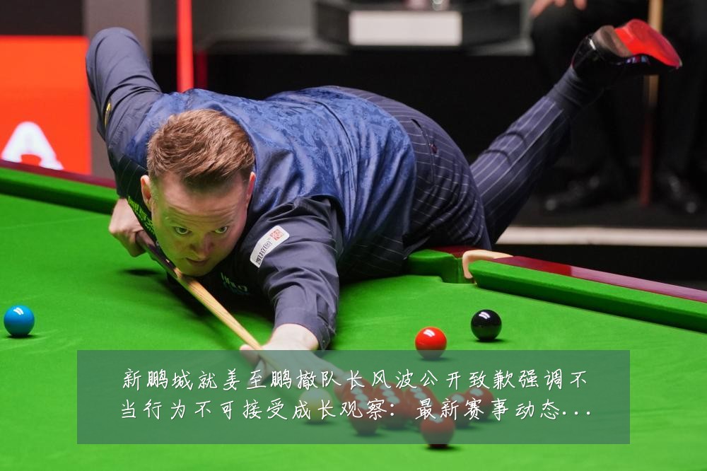 新鹏城就姜至鹏撤队长风波公开致歉强调不当行为不可接受成长观察:最新赛事动态与深度分析