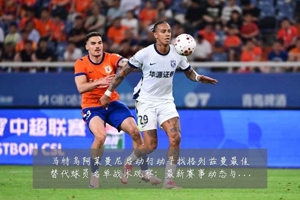 马特乌阿莱曼尼启动行动寻找格列兹曼最佳替代球员名单战术观察:最新赛事动态与深度分析