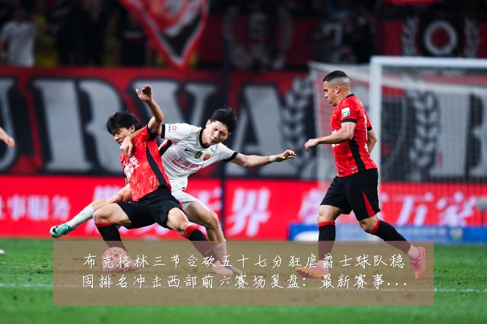 布克格林三节合砍五十七分狂虐爵士球队稳固排名冲击西部前六赛场复盘:最新赛事动态与深度分析